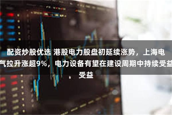 配资炒股优选 港股电力股盘初延续涨势，上海电气拉升涨超9%，电力设备有望在建设周期中持续受益