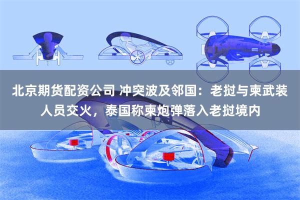 北京期货配资公司 冲突波及邻国：老挝与柬武装人员交火，泰国称柬炮弹落入老挝境内