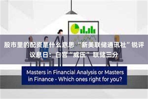 股市里的配资是什么意思 “新美联储通讯社”锐评议息日：白宫“威压” 联储三分