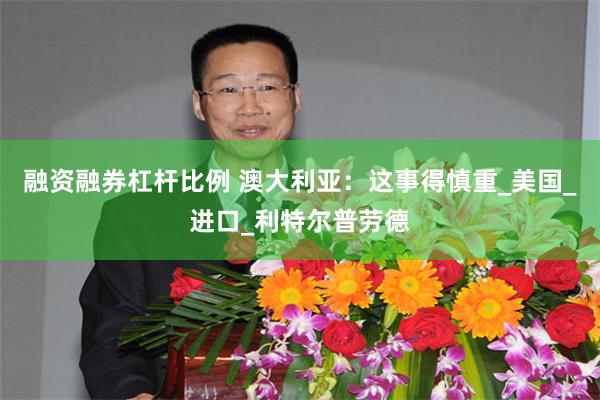 融资融券杠杆比例 澳大利亚：这事得慎重_美国_进口_利特尔普劳德