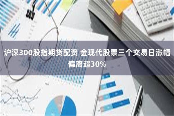 沪深300股指期货配资 金现代股票三个交易日涨幅偏离超30%