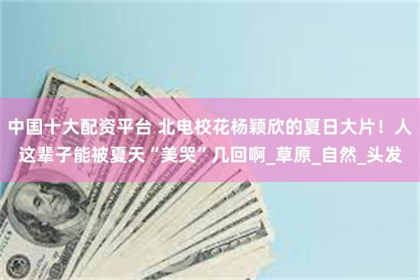 中国十大配资平台 北电校花杨颖欣的夏日大片！人这辈子能被夏天“美哭”几回啊_草原_自然_头发