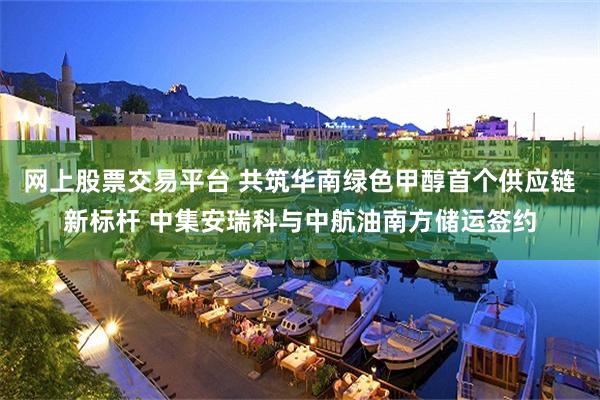 网上股票交易平台 共筑华南绿色甲醇首个供应链新标杆 中集安瑞科与中航油南方储运签约