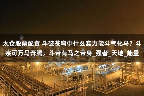 太仓股票配资 斗破苍穹中什么实力能斗气化马？斗宗可万马奔腾，斗帝有马之帝身_强者_天地_能量