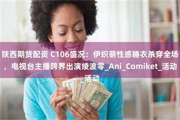 陕西期货配资 C106盛况：伊织萌性感睡衣杀穿全场，电视台主播跨界出演绫波零_Ani_Comiket_活动