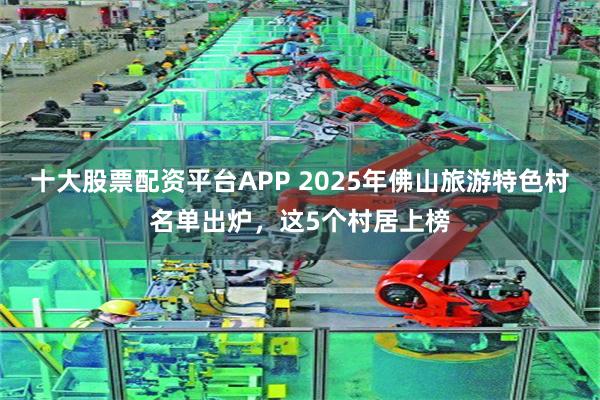 十大股票配资平台APP 2025年佛山旅游特色村名单出炉，这5个村居上榜