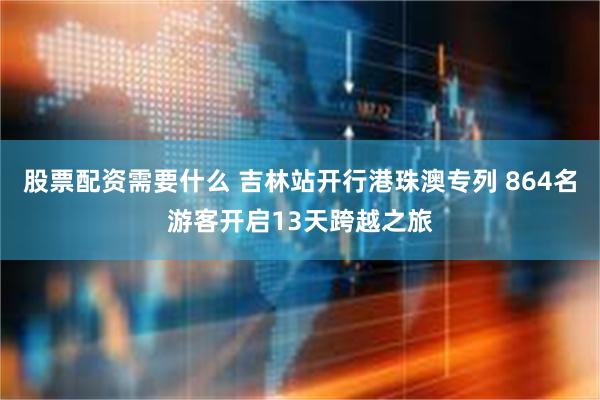 股票配资需要什么 吉林站开行港珠澳专列 864名游客开启13天跨越之旅