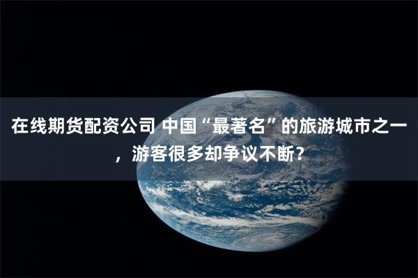 在线期货配资公司 中国“最著名”的旅游城市之一，游客很多却争议不断？