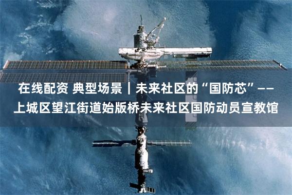 在线配资 典型场景｜未来社区的“国防芯”——上城区望江街道始版桥未来社区国防动员宣教馆
