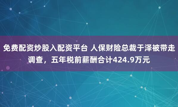 免费配资炒股入配资平台 人保财险总裁于泽被带走调查，五年税前薪酬合计424.9万元