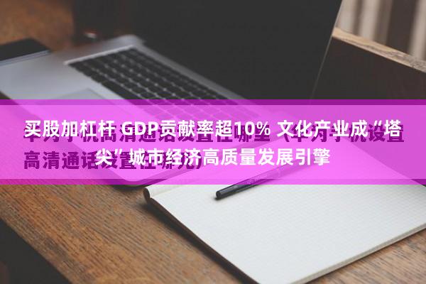 买股加杠杆 GDP贡献率超10% 文化产业成“塔尖”城市经济高质量发展引擎