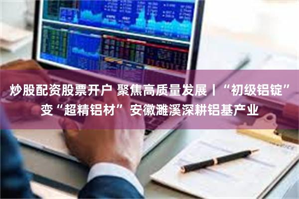 炒股配资股票开户 聚焦高质量发展丨“初级铝锭”变“超精铝材” 安徽濉溪深耕铝基产业