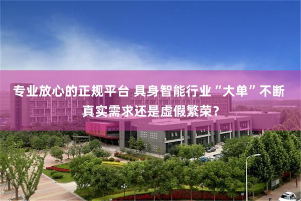 专业放心的正规平台 具身智能行业“大单”不断 真实需求还是虚假繁荣？