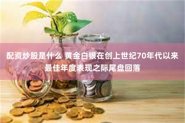 配资炒股是什么 黄金白银在创上世纪70年代以来最佳年度表现之际尾盘回落